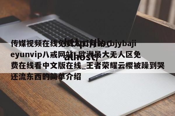 传媒视频在线免费入口网站_bjybajieyunvip八戒网站_欧洲最大无人区免费在线看中文版在线_王者荣耀云樱被躁到哭还流东西的简单介绍